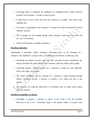 KARISHMA SIROHI Page 9
 Advertising helps in eliminating the middlemen by establishing direct contacts between
producers and consumers. It results in cheaper goods.
 It helps them to know where and when the products are available. This reduces their
shopping time.
 It provides an opportunity to the customers to compare the merits and demerits of various
substitute products.
 This is perhaps the only medium through which consumers could know the varied and
new uses of the product.
 Modern advertisements are highly informative.
Benefits to Salesmen
Salesmanship is incomplete without advertising. Advertising serves as the forerunner of a
salesman in the distribution of goods. Sales is benefited the advertisement in following ways:
 Introducing the product becomes quite easy and convenient because manufacturer has
already advertised the goods informing the consumers about the product and its quality.
 Advertising prepares necessary ground for a salesman to begin his work effectively.
Hence sales efforts are reduced.
 The contact established with the customer by a salesman is made permanent through
effective advertising because a customer is assumed of the quality and price of the
product.
 The salesman can weigh the effectiveness of advertising when he makes direct contact
with the consumers.
Benefits to Community or Society
 Advertising, in general, is educative in nature. In the words of the late President
Roosevelt of the U.S.A., “Advertising brings to the greatest number of people actual
 