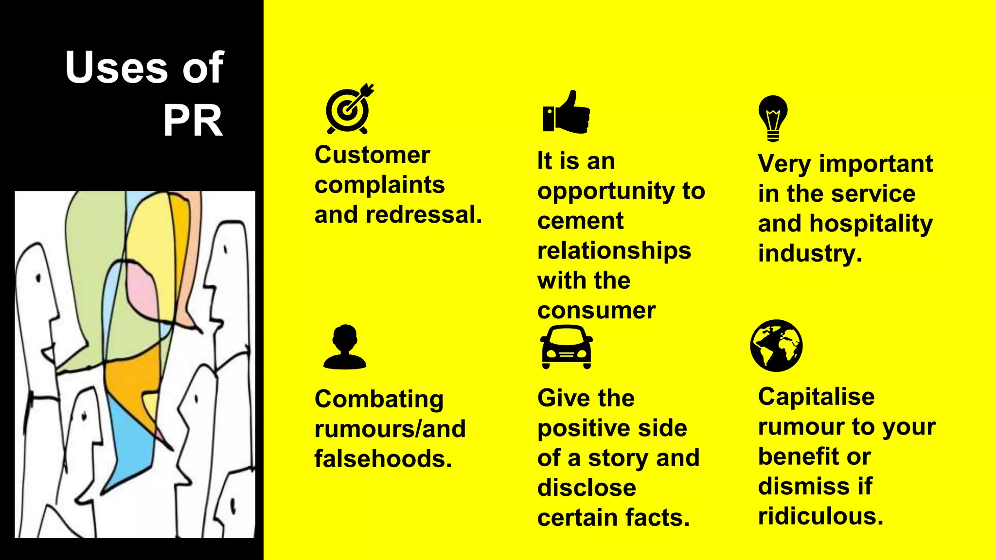 Uses of
PR
Customer
complaints
and redressal.
Combating
rumours/and
falsehoods.
It is an
opportunity to
cement
relationships
with the
consumer
Very important
in the service
and hospitality
industry.
Capitalise
rumour to your
benefit or
dismiss if
ridiculous.
Give the
positive side
of a story and
disclose
certain facts.
 