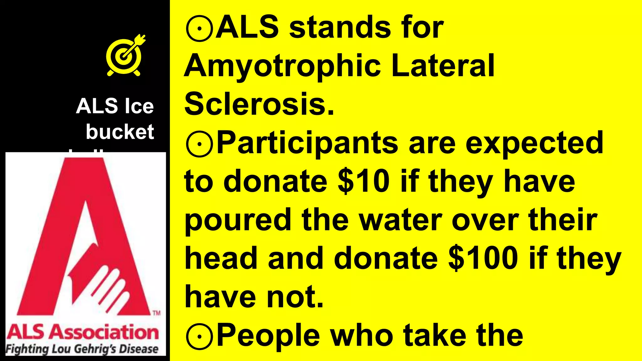 ALS Ice
bucket
challenge
⊙ALS stands for
Amyotrophic Lateral
Sclerosis.
⊙Participants are expected
to donate $10 if they have
poured the water over their
head and donate $100 if they
have not.
⊙People who take the
 