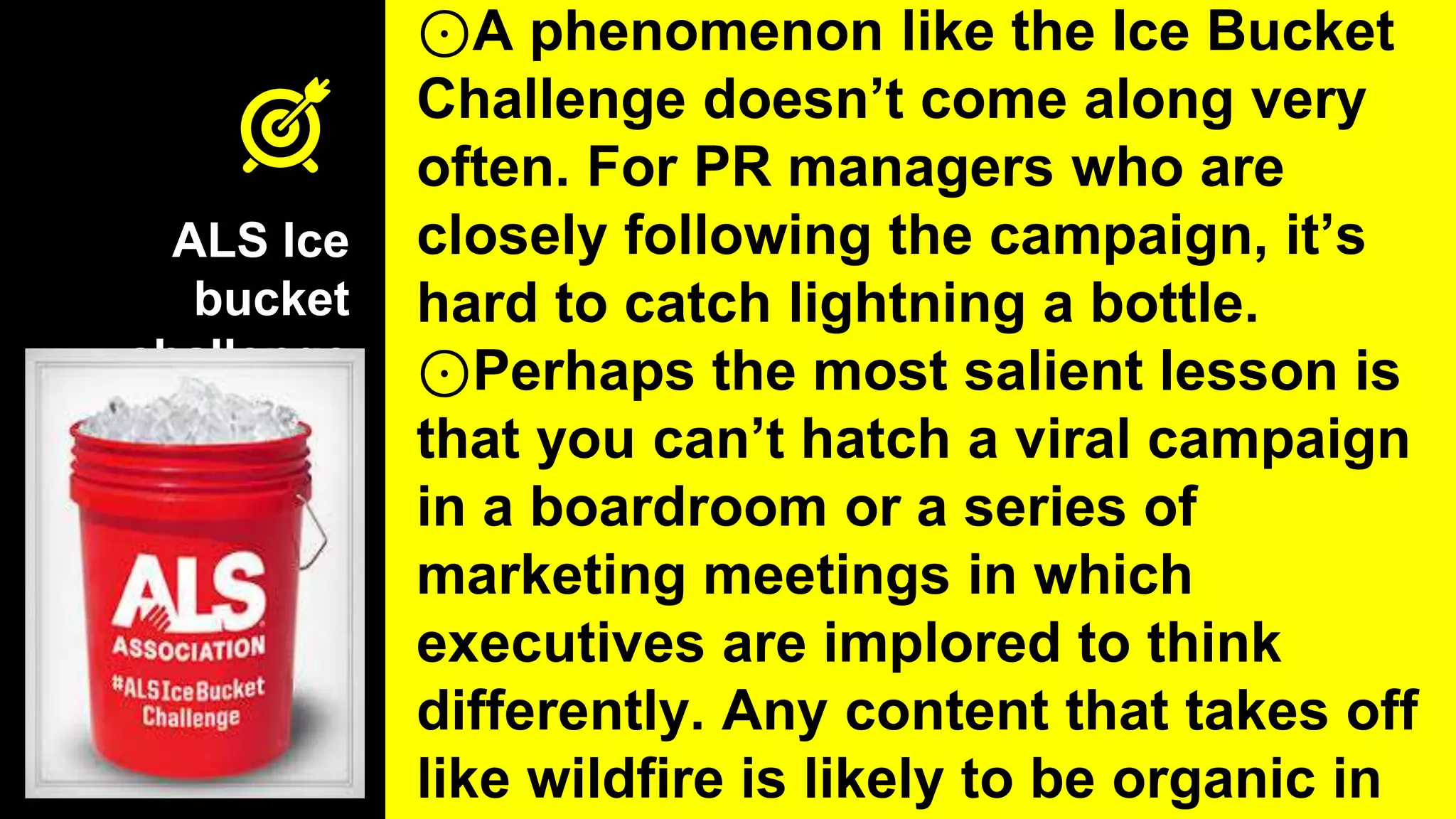 ALS Ice
bucket
challenge
⊙A phenomenon like the Ice Bucket
Challenge doesn’t come along very
often. For PR managers who are
closely following the campaign, it’s
hard to catch lightning a bottle.
⊙Perhaps the most salient lesson is
that you can’t hatch a viral campaign
in a boardroom or a series of
marketing meetings in which
executives are implored to think
differently. Any content that takes off
like wildfire is likely to be organic in
 
