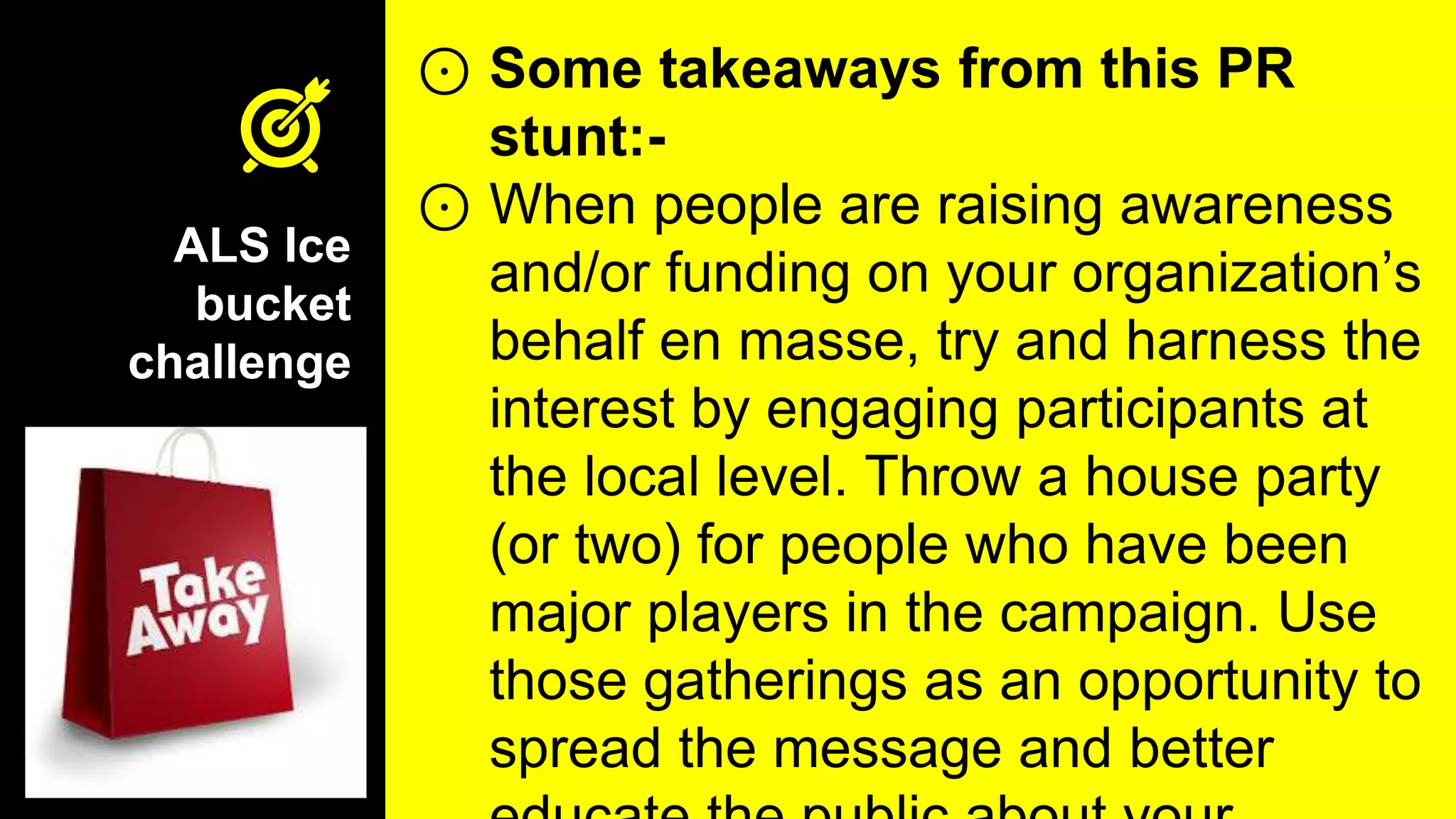 ALS Ice
bucket
challenge
⊙ Some takeaways from this PR
stunt:-
⊙ When people are raising awareness
and/or funding on your organization’s
behalf en masse, try and harness the
interest by engaging participants at
the local level. Throw a house party
(or two) for people who have been
major players in the campaign. Use
those gatherings as an opportunity to
spread the message and better
 