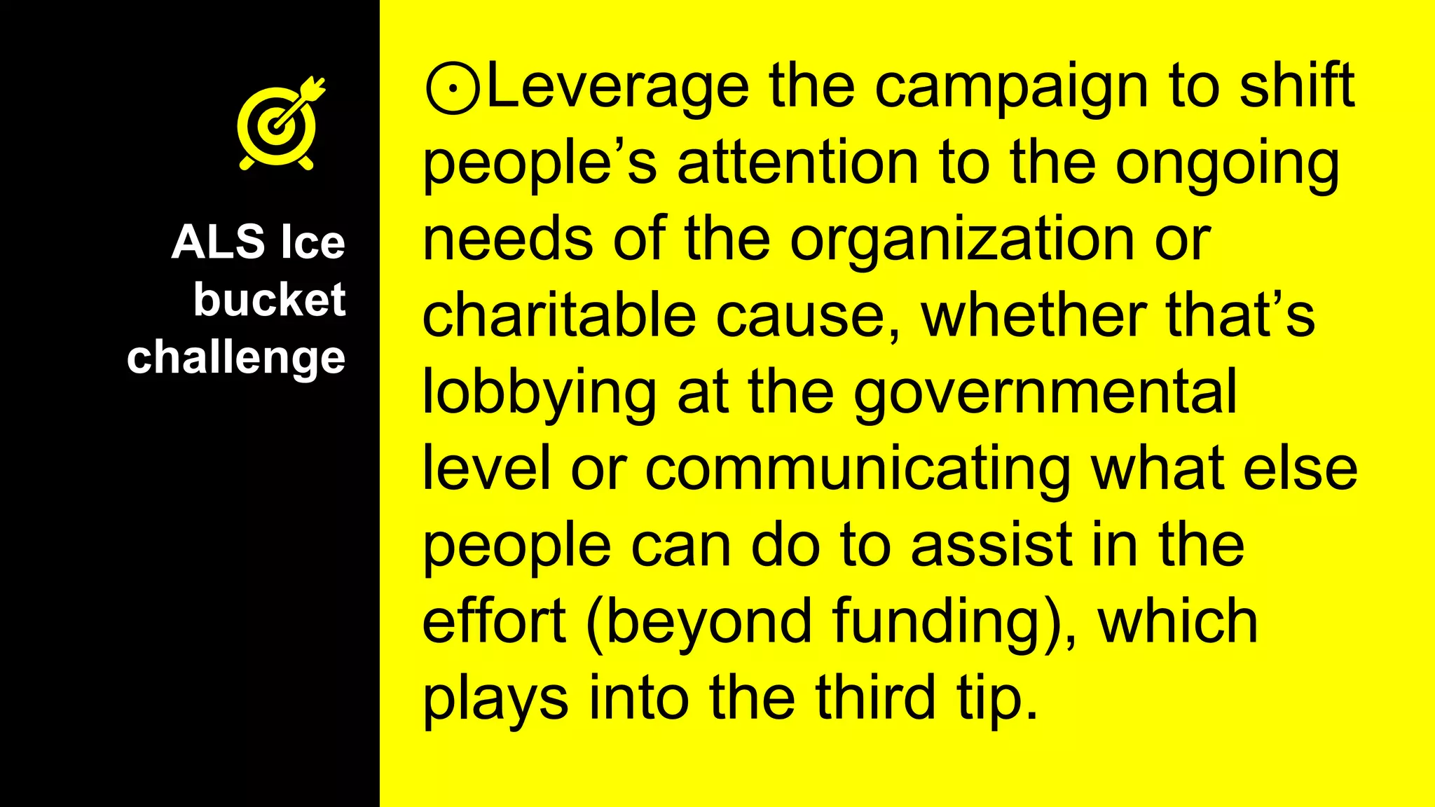 ⊙Leverage the campaign to shift
people’s attention to the ongoing
needs of the organization or
charitable cause, whether that’s
lobbying at the governmental
level or communicating what else
people can do to assist in the
effort (beyond funding), which
plays into the third tip.
ALS Ice
bucket
challenge
 
