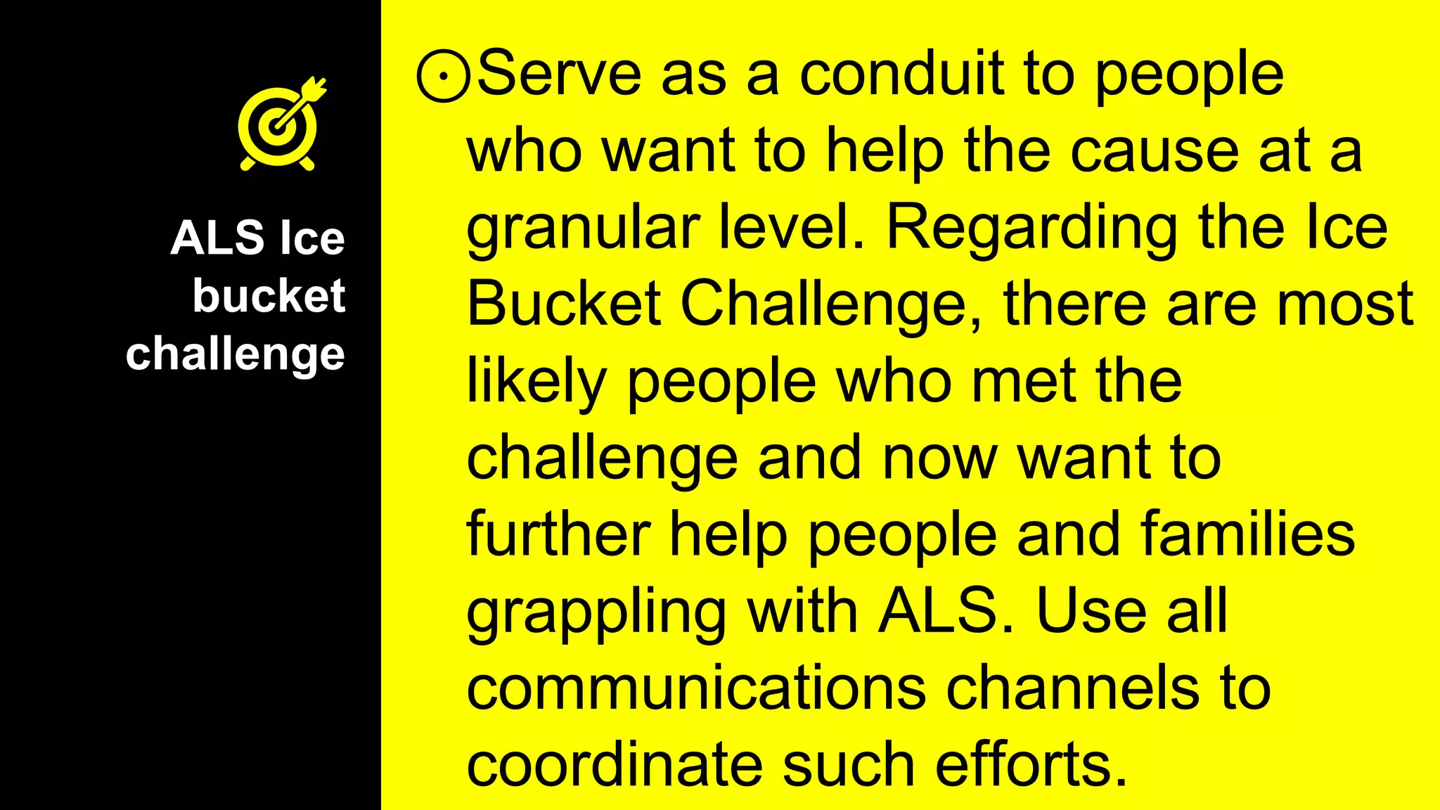 ALS Ice
bucket
challenge
⊙Serve as a conduit to people
who want to help the cause at a
granular level. Regarding the Ice
Bucket Challenge, there are most
likely people who met the
challenge and now want to
further help people and families
grappling with ALS. Use all
communications channels to
coordinate such efforts.
 