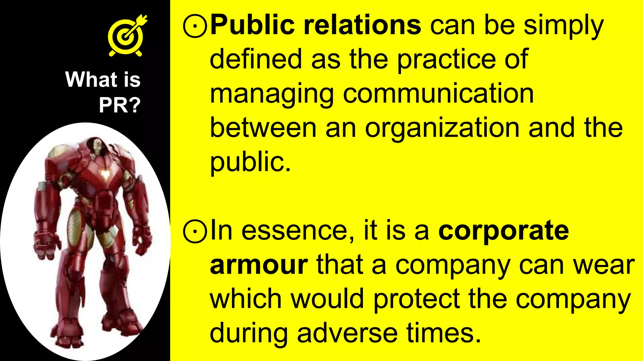 What is
PR?
⊙Public relations can be simply
defined as the practice of
managing communication
between an organization and the
public.
⊙In essence, it is a corporate
armour that a company can wear
which would protect the company
during adverse times.
 