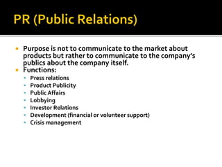  Purpose is not to communicate to the market about
products but rather to communicate to the company’s
publics about the company itself.
 Functions:
 Press relations
 Product Publicity
 Public Affairs
 Lobbying
 Investor Relations
 Development (financial or volunteer support)
 Crisis management
 