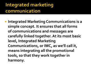  Integrated Marketing Communications is a
simple concept. It ensures that all forms
of communications and messages are
carefully linked together. At its most basic
level, Integrated Marketing
Communications, or IMC, as we'll call it,
means integrating all the promotional
tools, so that they work together in
harmony.
 