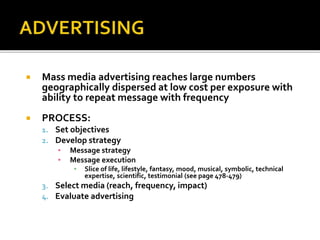  Mass media advertising reaches large numbers
geographically dispersed at low cost per exposure with
ability to repeat message with frequency
 PROCESS:
1. Set objectives
2. Develop strategy
▪ Message strategy
▪ Message execution
▪ Slice of life, lifestyle, fantasy, mood, musical, symbolic, technical
expertise, scientific, testimonial (see page 478-479)
3. Select media (reach, frequency, impact)
4. Evaluate advertising
 