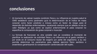conclusiones
• Al momento de valorar nuestra condición física y su influencia en nuestra salud la
OMS estableció como parámetro guía la determinación de el Índice de masa
corporal como factor predictor e incluso como un factor de riesgo para el
desarrollo de distintas enfermedades, recalcando siempre que en atletas no es un
valor fidedigno ya que como se explicó anteriormente el peso corporal no
especifica la composición de grasa corporal o muscular.
• La formula de Karvonen es otra variable que se considera al momento de
planificar la realización de actividad física y su influencia en el gasto cardiaco y
por ende en el consumo tisular de oxigeno por parte del organismo, a su vez
permite determinar los parámetros para realizar ejercicio físico aeróbico o
anaeróbico garantizando la compensación cardiovascular del sujeto.
 