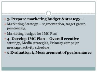  3. Prepare marketing budget & strategy –
 Marketing Strategy – segmentation, target group,
positioning,
 Marketing budget for IMC Plan
 4. Develop IMC Plan – Overall creative
strategy, Media strategies, Primary campaign
message, activity schedule
 5.Evaluation & Measurement of performance
–
 
