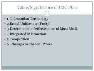 Value/Significance of IMC Plan
 1. Information Technology
 2.Brand Uniformity (Parity)
 3.Deteriotation of effectiveness of Mass Media
 4.Integrated Information
 5.Competition
 6. Changes in Channel Power
 