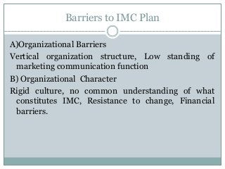 Barriers to IMC Plan
A)Organizational Barriers
Vertical organization structure, Low standing of
marketing communication function
B) Organizational Character
Rigid culture, no common understanding of what
constitutes IMC, Resistance to change, Financial
barriers.
 