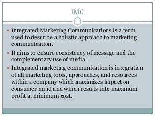 IMC
 Integrated Marketing Communications is a term
used to describe a holistic approach to marketing
communication.
 It aims to ensure consistency of message and the
complementary use of media.
 Integrated marketing communication is integration
of all marketing tools, approaches, and resources
within a company which maximizes impact on
consumer mind and which results into maximum
profit at minimum cost.
 
