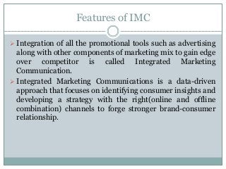 Features of IMC
 Integration of all the promotional tools such as advertising
along with other components of marketing mix to gain edge
over competitor is called Integrated Marketing
Communication.
 Integrated Marketing Communications is a data-driven
approach that focuses on identifying consumer insights and
developing a strategy with the right(online and offline
combination) channels to forge stronger brand-consumer
relationship.
 