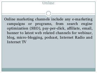 Online
Online marketing channels include any e-marketing
campaigns or programs, from search engine
optimization (SEO), pay-per-click, affiliate, email,
banner to latest web related channels for webinar,
blog, micro-blogging, podcast, Internet Radio and
Internet TV
 