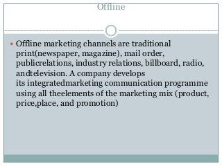 Offline
 Offline marketing channels are traditional
print(newspaper, magazine), mail order,
publicrelations, industry relations, billboard, radio,
andtelevision. A company develops
its integratedmarketing communication programme
using all theelements of the marketing mix (product,
price,place, and promotion)
 