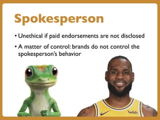 Spokesperson
• Unethical if paid endorsements are not disclosed
• A matter of control: brands do not control the
spokesperson’s behavior
 