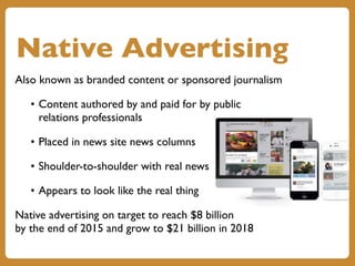 Native Advertising
Also known as branded content or sponsored journalism
• Content authored by and paid for by public
relations professionals
• Placed in news site news columns
• Shoulder-to-shoulder with real news
• Appears to look like the real thing
Native advertising on target to reach $8 billion
by the end of 2015 and grow to $21 billion in 2018
 