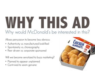 WHY THIS AD
Why would McDonald’s be interested in this?
Allows persuasion to become less obvious:
• Authenticity vs. manufactured look/feel
• Spontaneity vs. choreography
• Peer driven vs. corporate sponsored
Will we become sensitized to buzz marketing?
• Planned to appear unplanned
• Contrived to seem genuine
 