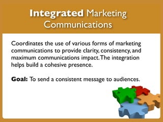 Coordinates the use of various forms of marketing
communications to provide clarity, consistency, and
maximum communications impact.The integration
helps build a cohesive presence.
Goal: To send a consistent message to audiences.
Integrated Marketing
Communications
 