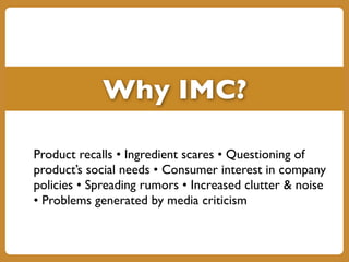 Why IMC?
Product recalls • Ingredient scares • Questioning of
product’s social needs • Consumer interest in company
policies • Spreading rumors • Increased clutter & noise
• Problems generated by media criticism
 