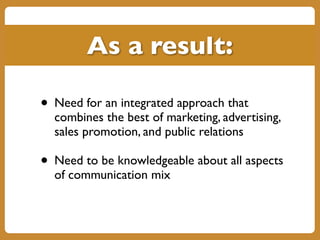 • Need for an integrated approach that
combines the best of marketing, advertising,
sales promotion, and public relations
• Need to be knowledgeable about all aspects
of communication mix
As a result:
 