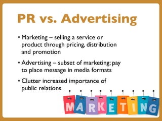 PR vs. Advertising
• Marketing – selling a service or
product through pricing, distribution
and promotion
• Advertising – subset of marketing; pay
to place message in media formats
• Clutter increased importance of
public relations
 