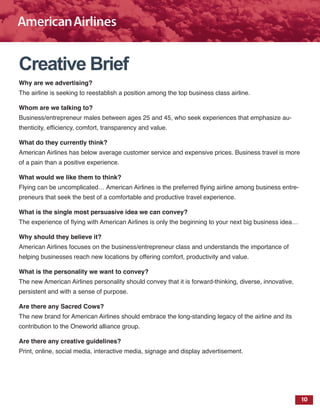 10
Creative Brief
Why are we advertising?
The airline is seeking to reestablish a position among the top business class airline.
Whom are we talking to?
Business/entrepreneur males between ages 25 and 45, who seek experiences that emphasize au-
thenticity, efficiency, comfort, transparency and value.
What do they currently think?
American Airlines has below average customer service and expensive prices. Business travel is more
of a pain than a positive experience.
What would we like them to think?
Flying can be uncomplicated… American Airlines is the preferred flying airline among business entre-
preneurs that seek the best of a comfortable and productive travel experience.
What is the single most persuasive idea we can convey?
The experience of flying with American Airlines is only the beginning to your next big business idea…
Why should they believe it?
American Airlines focuses on the business/entrepreneur class and understands the importance of
helping businesses reach new locations by offering comfort, productivity and value.
What is the personality we want to convey?
The new American Airlines personality should convey that it is forward-thinking, diverse, innovative,
persistent and with a sense of purpose.
Are there any Sacred Cows?
The new brand for American Airlines should embrace the long-standing legacy of the airline and its
contribution to the Oneworld alliance group.
Are there any creative guidelines?
Print, online, social media, interactive media, signage and display advertisement.
 