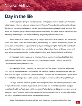 11
Day in the life
Austin is a graphic designer, visual artist, and a photographer, married to Kylee, an elementary
school teacher, living in a suburban neighborhood in Phoenix, Arizona. Combined, he and his wife earn
$85,000 per year. Austin mainly works from his home-office equipped mostly with apple products. Both,
Austin and Kylee like going on mission trips to serve communities around the world at least once a year.
While they like to hang out with friends and family, they mostly communicate via text.
Austin wakes up at 5:30 am and goes to the gym for an hour. While he works out, he catches
up the news on his Twitter and Snapchat feed, while listening to a creative entrepreneur podcast. He
comes back home and takes a quick shower as Kylee finishes packing for the two of them and calls
for an Uber ride to take them both to the airport. Kylee is flying along Austin to Chicago where he’ll
meet with a prospective client for a major re-brand project, while Kylee visits family and friends.
At the airport, Austin heads over to American Airlines counter where he pulls off both their
confirmation tickets from his phone and checks-in two bags and paying the fee of one with his
CitiBusiness AAdvantage Platinum card.
As he waits for Group 1 boarding that comes as one of the perks of having the AAdvantage
card, he pulls his MacBook out of his backpack and begins to check his email while Kylee texts her
mom. Group 1 begins to board, and Kylee Instagrams a picture of the two of them with a quote “About
to board flight to Chicago. Can’t wait to explore a new place #AmericanAirlines #FlyingWithStyle”.
The flight attendant begins to give the initial flying instructions and reminds people about their
in-flight entertainment available. Kylee selects a movie from one of the 160+ selections and gets
herself comfortable as Austin pulls out his computer, iPad and phone and begins working on some of
his current clients’ projects, but soon he realizes that his computer will need to be charged and plugs
it to one of the power outlets located in the business class seat.
During their flight both, Austin and Kylee get a coffee and a package of biscoff cookies.
 