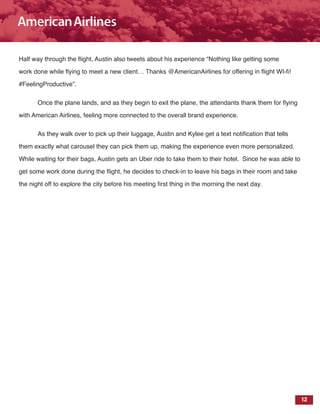 12
Half way through the flight, Austin also tweets about his experience “Nothing like getting some
work done while flying to meet a new client… Thanks @AmericanAirlines for offering in flight WI-fi!
#FeelingProductive”.
Once the plane lands, and as they begin to exit the plane, the attendants thank them for flying
with American Airlines, feeling more connected to the overall brand experience.
As they walk over to pick up their luggage, Austin and Kylee get a text notification that tells
them exactly what carousel they can pick them up, making the experience even more personalized.
While waiting for their bags, Austin gets an Uber ride to take them to their hotel. Since he was able to
get some work done during the flight, he decides to check-in to leave his bags in their room and take
the night off to explore the city before his meeting first thing in the morning the next day.
 