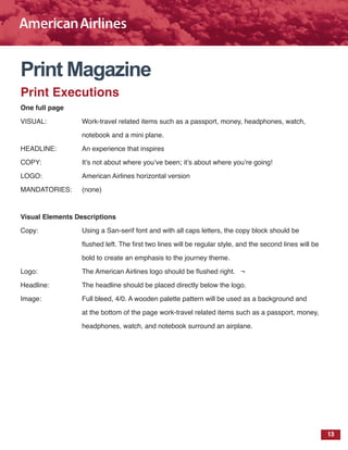 13
Print Magazine
Print Executions
One full page
VISUAL: 		 Work-travel related items such as a passport, money, headphones, watch,
			 notebook and a mini plane.
HEADLINE: 		 An experience that inspires
COPY:		 It’s not about where you’ve been; it’s about where you’re going!
LOGO: 		 American Airlines horizontal version
MANDATORIES: 	 (none)
Visual Elements Descriptions
Copy:			 Using a San-serif font and with all caps letters, the copy block should be
			 flushed left. The first two lines will be regular style, and the second lines will be
			 bold to create an emphasis to the journey theme.
Logo:			 The American Airlines logo should be flushed right. ¬
Headline:		 The headline should be placed directly below the logo.
Image:		 Full bleed, 4/0. A wooden palette pattern will be used as a background and
			 at the bottom of the page work-travel related items such as a passport, money,
			 headphones, watch, and notebook surround an airplane.
 