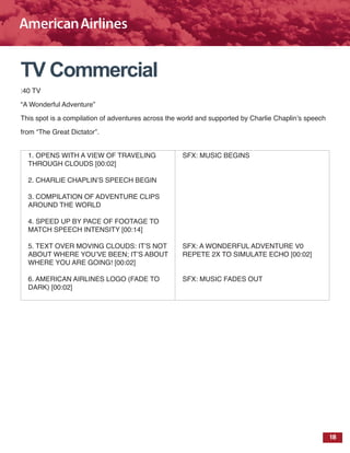 18
TV Commercial
:40 TV
“A Wonderful Adventure”
This spot is a compilation of adventures across the world and supported by Charlie Chaplin’s speech
from “The Great Dictator”.
1. OPENS WITH A VIEW OF TRAVELING
THROUGH CLOUDS [00:02]
2. CHARLIE CHAPLIN’S SPEECH BEGIN
3. COMPILATION OF ADVENTURE CLIPS
AROUND THE WORLD
4. SPEED UP BY PACE OF FOOTAGE TO
MATCH SPEECH INTENSITY [00:14]
5. TEXT OVER MOVING CLOUDS: IT’S NOT
ABOUT WHERE YOU’VE BEEN; IT’S ABOUT
WHERE YOU ARE GOING! [00:02]
6. AMERICAN AIRLINES LOGO (FADE TO
DARK) [00:02]
SFX: MUSIC BEGINS
SFX: A WONDERFUL ADVENTURE V0
REPETE 2X TO SIMULATE ECHO [00:02]
SFX: MUSIC FADES OUT
 