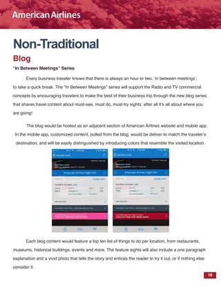 19
Non-Traditional
Blog
“In Between Meetings” Series
Every business traveler knows that there is always an hour or two, ‘in between meetings’,
to take a quick break. The “In Between Meetings” series will support the Radio and TV commercial
concepts by encouraging travelers to make the best of their business trip through the new blog series
that shares travel content about must-see, must do, must-try sights; after all it’s all about where you
are going!
The blog would be hosted as an adjacent section of American Airlines website and mobile app.
In the mobile app, customized content, pulled from the blog, would be deliver to match the traveler’s
destination, and will be easily distinguished by introducing colors that resemble the visited location.
Each blog content would feature a top ten list of things to do per location, from restaurants,
museums, historical buildings, events and more. The feature sights will also include a one paragraph
explanation and a vivid photo that tells the story and entices the reader to try it out, or if nothing else
consider it.
 