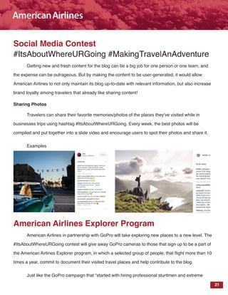 21
Social Media Contest
#ItsAboutWhereURGoing #MakingTravelAnAdventure
Getting new and fresh content for the blog can be a big job for one person or one team, and
the expense can be outrageous. But by making the content to be user-generated, it would allow
American Airlines to not only maintain its blog up-to-date with relevant information, but also increase
brand loyalty among travelers that already like sharing content!
Sharing Photos
Travelers can share their favorite memories/photos of the places they’ve visited while in
businesses trips using hashtag #ItsAboutWhereURGoing. Every week, the best photos will be
compiled and put together into a slide video and encourage users to spot their photos and share it.
Examples
American Airlines Explorer Program
American Airlines in partnership with GoPro will take exploring new places to a new level. The
#ItsAboutWhereURGoing contest will give away GoPro cameras to those that sign up to be a part of
the American Airlines Explorer program, in which a selected group of people, that flight more than 10
times a year, commit to document their visited travel places and help contribute to the blog.
Just like the GoPro campaign that “started with hiring professional stuntmen and extreme
 