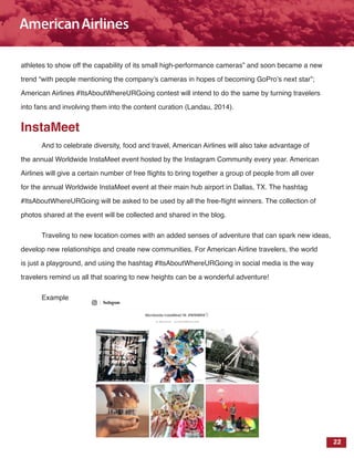 22
athletes to show off the capability of its small high-performance cameras” and soon became a new
trend “with people mentioning the company’s cameras in hopes of becoming GoPro’s next star”;
American Airlines #ItsAboutWhereURGoing contest will intend to do the same by turning travelers
into fans and involving them into the content curation (Landau, 2014).
InstaMeet
And to celebrate diversity, food and travel, American Airlines will also take advantage of
the annual Worldwide InstaMeet event hosted by the Instagram Community every year. American
Airlines will give a certain number of free flights to bring together a group of people from all over
for the annual Worldwide InstaMeet event at their main hub airport in Dallas, TX. The hashtag
#ItsAboutWhereURGoing will be asked to be used by all the free-flight winners. The collection of
photos shared at the event will be collected and shared in the blog.
Traveling to new location comes with an added senses of adventure that can spark new ideas,
develop new relationships and create new communities. For American Airline travelers, the world
is just a playground, and using the hashtag #ItsAboutWhereURGoing in social media is the way
travelers remind us all that soaring to new heights can be a wonderful adventure!
Example
 