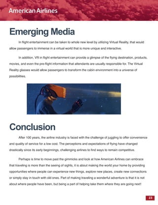 23
Emerging Media
In flight entertainment can be taken to whole new level by utilizing Virtual Reality, that would
allow passengers to immerse in a virtual world that is more unique and interactive.
In addition, VR in flight entertainment can provide a glimpse of the flying destination, products,
movies, and even the pre-flight information that attendants are usually responsible for. The Virtual
Reality glasses would allow passengers to transform the cabin environment into a universe of
possibilities.
Conclusion
After 100 years, the airline industry is faced with the challenge of juggling to offer convenience
and quality of service for a low cost. The perceptions and expectations of flying have changed
drastically since its early beginnings, challenging airlines to find ways to remain competitive.
Perhaps is time to move past the gimmicks and look at how American Airlines can embrace
that traveling is more than the seeing of sights, it is about making the world your home by providing
opportunities where people can experience new things, explore new places, create new connections
or simply stay in touch with old ones. Part of making traveling a wonderful adventure is that it is not
about where people have been, but being a part of helping take them where they are going next!
 