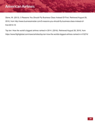26
Stone, M. (2013). 5 Reasons You Should Fly Business Class Instead Of First. Retrieved August 29,
2016, from http://www.businessinsider.com/5-reasons-you-should-fly-business-class-instead-of-
first-2013-10
Top ten: How the world’s biggest airlines ranked in 2014. (2016). Retrieved August 28, 2016, from
https://www.flightglobal.com/news/articles/top-ten-how-the-worlds-biggest-airlines-ranked-in-415274/
 