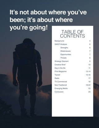 TABLE OF
CONTENTS
Background	4
SWOT Analysis	 6
	Strengths	 6
	Weaknesses	 7
	Opportunities	 7
	Threats	 8
Strategy Stament	 9
Creative Brief	 10
Day in the life	 11
Print Magazine	 13-14
Transit	15-16
Radio	17
TV Commercial 	 18
Non-Traditional	19-22
Emerging Media 	 23
Conclusion 	 23
 