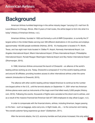 4
Background
American Airlines humbled beginnings in the airline industry began “carrying U.S. mail from St.
Louis,Missouri to Chicago, Illinois. After 8 years of mail routes, the airline began to form into what it is
today” (History of American Airlines, n.d.).
American Airlines, founded in 1930 and formerly a unit of AMR Corporation, is currently the 3rd
largest airline in the United States serving over 330 different destinations in 54 countries and employs
approximately 100,000 people worldwide (Holmes, 2016). It’s headquarter is located in Ft. Worth,
Texas, and has eight main hubs located in: Dallas Ft. Airport, Kennedy International Airport, Los
Angeles International Airport, Miami International Airport, O’Hare International Airport, Philadelphia
International Airport, Ronald Reagan Washington National Airport and Sky Harbor International Airport
(Dharmarajan, 2015).
In 1998, American Airlines announced the launch of Oneworld – an alliance of the world’s
leading airlines working as one. Today, Oneworld is composed of 14 of the world’s leading airlines
and around 30 affiliates; providing travelers access to other international airlines under the same
network (Introduction to Oneworld, 2015).
The alliance with other world’s leading airlines helped American to continue be the number
one largest airline in the U.S., until the terrorist attacks on September 11, 2001 when two American
Airlines planes were used as instruments of the tragic event that killed nearly 3,000 people (History.
com, 2010). Following the events, thousands of flights were canceled at the direct cost to airlines, and
as a result of the massive financial lost American laid off 7,000 employees to stay afloat (Logan, n.d.).
In order to compensate with the financial strains, airlines, including American, began passing
on the fees – such as baggage, extra carry-ons, in-flight meals, etc., – to the consumer and making
“the overall customer flying experience go down” (Goldschein, 2011).
After the terrorist attacks, the U.S. economy tremble and fuel prices increased; this only added
 
