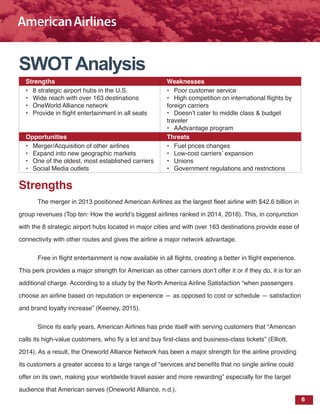 6
SWOTAnalysis
Strengths Weaknesses
•	 8 strategic airport hubs in the U.S.
•	 Wide reach with over 163 destinations
•	 OneWorld Alliance network
•	 Provide in flight entertainment in all seats
•	 Poor customer service
•	 High competition on international flights by
foreign carriers
•	 Doesn’t cater to middle class & budget
traveler
•	 AAdvantage program
Opportunities Threats
•	 Merger/Acquisition of other airlines
•	 Expand into new geographic markets
•	 One of the oldest, most established carriers
•	 Social Media outlets
•	 Fuel prices changes
•	 Low-cost carriers’ expansion
•	 Unions
•	 Government regulations and restrictions
Strengths
The merger in 2013 positioned American Airlines as the largest fleet airline with $42.6 billion in
group revenues (Top ten: How the world’s biggest airlines ranked in 2014, 2016). This, in conjunction
with the 8 strategic airport hubs located in major cities and with over 163 destinations provide ease of
connectivity with other routes and gives the airline a major network advantage.
Free in flight entertainment is now available in all flights, creating a better in flight experience.
This perk provides a major strength for American as other carriers don’t offer it or if they do, it is for an
additional charge. According to a study by the North America Airline Satisfaction “when passengers
choose an airline based on reputation or experience — as opposed to cost or schedule — satisfaction
and brand loyalty increase” (Keeney, 2015).
Since its early years, American Airlines has pride itself with serving customers that “American
calls its high-value customers, who fly a lot and buy first-class and business-class tickets” (Elliott,
2014). As a result, the Oneworld Alliance Network has been a major strength for the airline providing
its customers a greater access to a large range of “services and benefits that no single airline could
offer on its own, making your worldwide travel easier and more rewarding” especially for the target
audience that American serves (Oneworld Alliance, n.d.).
 