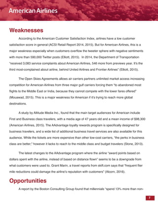 7
Weaknesses
According to the American Customer Satisfaction Index, airlines have a low customer
satisfaction score in general (ACSI Retail Report 2014, 2015). But for American Airlines, this is a
major weakness especially when customers overflow the tweeter sphere with negative sentiments
with more than 590,000 Twitter posts (Elliott, 2015). In 2014, the Department of Transportation
“received 3,083 service complaints about American Airlines, 546 more from previews year. It’s the
third most-complained about airline, behind United Airlines and Frontier Airlines” (Elliott, 2015).
The Open Skies Agreements allows air carriers partners unlimited market access increasing
competition for American Airlines from three major gulf carriers forcing them “to abandoned most
flights to the Middle East or India, because they cannot compete with the lower fares offered”
(Mouawad, 2015). This is a major weakness for American if it’s trying to reach more global
destinations.
A study by Altitude Media Inc., found that the main target audiences for American include
First and Business class travelers, with a media age of 47 years old and a mean income of $98,300
(American Airlines, 2015). The AAdvantage loyalty rewards program is specifically designed for
business travelers, and a wide list of additional business travel services are also available for this
audience. While the tickets are more expensive than other low-cost carriers, “the perks in business
class are better;” however it lacks to reach to the middle class and budget travelers (Stone, 2013).
The latest changes to the AAdvantage program where the airline “award points based on
dollars spent with the airline, instead of based on distance flown” seems to be a downgrade from
what customers were used to. Grant Marin, a travel reports from skift.com says that “frequent flier
mile reductions could damage the airline’s reputation with customers” (Alcorn, 2016).
Opportunities
A report by the Boston Consulting Group found that millennials “spend 13% more than non-
 