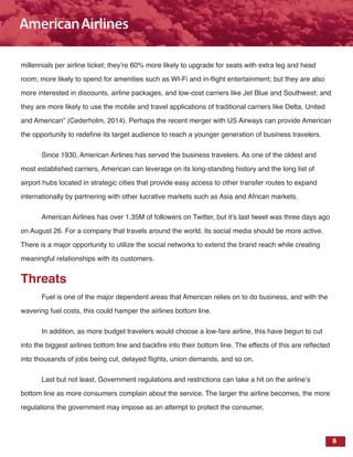 8
millennials per airline ticket; they’re 60% more likely to upgrade for seats with extra leg and head
room; more likely to spend for amenities such as WI-Fi and in-flight entertainment; but they are also
more interested in discounts, airline packages, and low-cost carriers like Jet Blue and Southwest; and
they are more likely to use the mobile and travel applications of traditional carriers like Delta, United
and American” (Cederholm, 2014). Perhaps the recent merger with US Airways can provide American
the opportunity to redefine its target audience to reach a younger generation of business travelers.
Since 1930, American Airlines has served the business travelers. As one of the oldest and
most established carriers, American can leverage on its long-standing history and the long list of
airport hubs located in strategic cities that provide easy access to other transfer routes to expand
internationally by partnering with other lucrative markets such as Asia and African markets.
American Airlines has over 1.35M of followers on Twitter, but it’s last tweet was three days ago
on August 26. For a company that travels around the world, its social media should be more active.
There is a major opportunity to utilize the social networks to extend the brand reach while creating
meaningful relationships with its customers.
Threats
Fuel is one of the major dependent areas that American relies on to do business, and with the
wavering fuel costs, this could hamper the airlines bottom line.
In addition, as more budget travelers would choose a low-fare airline, this have begun to cut
into the biggest airlines bottom line and backfire into their bottom line. The effects of this are reflected
into thousands of jobs being cut, delayed flights, union demands, and so on.
Last but not least, Government regulations and restrictions can take a hit on the airline’s
bottom line as more consumers complain about the service. The larger the airline becomes, the more
regulations the government may impose as an attempt to protect the consumer.
 