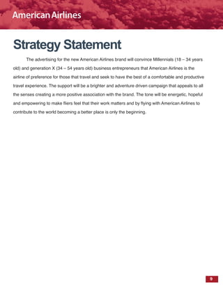 9
Strategy Statement
The advertising for the new American Airlines brand will convince Millennials (18 – 34 years
old) and generation X (34 – 54 years old) business entrepreneurs that American Airlines is the
airline of preference for those that travel and seek to have the best of a comfortable and productive
travel experience. The support will be a brighter and adventure driven campaign that appeals to all
the senses creating a more positive association with the brand. The tone will be energetic, hopeful
and empowering to make fliers feel that their work matters and by flying with American Airlines to
contribute to the world becoming a better place is only the beginning.
 