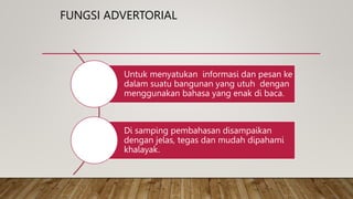 FUNGSI ADVERTORIAL
Untuk menyatukan informasi dan pesan ke
dalam suatu bangunan yang utuh dengan
menggunakan bahasa yang enak di baca.
Di samping pembahasan disampaikan
dengan jelas, tegas dan mudah dipahami
khalayak.
 