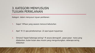 3. KATEGORI MENYUSUSN
TUJUAN PERIKLANAN
Kategori dalam menyusun tujuan periklanan :
1. Siapa? Pasar yang sasaran menurut kebutuhan
2. Apa?  (1) apa penekanannya (2) apa tujuan-tujuannya
3. Dimana? Kapan?seberapa sering?  secara demografi , pasar-pasar mana yang
ditekankan, bulan-bulan atau musim yang menguntungkan, seberapa sering
diiklankan
 