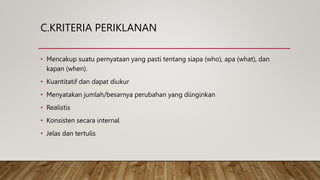 C.KRITERIA PERIKLANAN
• Mencakup suatu pernyataan yang pasti tentang siapa (who), apa (what), dan
kapan (when).
• Kuantitatif dan dapat diukur
• Menyatakan jumlah/besarnya perubahan yang diinginkan
• Realistis
• Konsisten secara internal
• Jelas dan tertulis
 