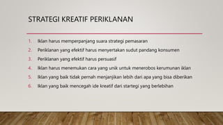 STRATEGI KREATIF PERIKLANAN
1. Iklan harus memperpanjang suara strategi pemasaran
2. Periklanan yang efektif harus menyertakan sudut pandang konsumen
3. Periklanan yang efektif harus persuasif
4. Iklan harus menemukan cara yang unik untuk menerobos kerumunan iklan
5. Iklan yang baik tidak pernah menjanjikan lebih dari apa yang bisa diberikan
6. Iklan yang baik mencegah ide kreatif dari startegi yang berlebihan
 