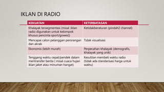 IKLAN DI RADIO
KEKUATAN KETERBATASAN
Khalayak tersegmentasi (misal :iklan
radio digunakan untuk kelompok
khusus pencinta sport/gowes))
Ketidakberaturan (pindah2 channel)
Mencapai calon pelanggan perorangan
dan akrab
Tidak visualisasi
Ekonomis (lebih murah) Perpecahan khalayak (demografis,
khalayak yang unik)
Tenggang waktu cepat/pendek dalam
mentransfer berita ( misal cuaca hujan
iklan jaket atau minuman hangat)
Kesulitan membeli waktu radio
(tidak ada standarisasi harga untuk
waktu)
 