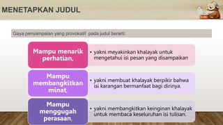 MENETAPKAN JUDUL
Gaya penyampaian yang provokatif pada judul berarti:
• yakni meyakinkan khalayak untuk
mengetahui isi pesan yang disampaikan
Mampu menarik
perhatian,
• yakni membuat khalayak berpikir bahwa
isi karangan bermanfaat bagi dirinya.
Mampu
membangkitkan
minat,
• yakni membangkitkan keinginan khalayak
untuk membaca keseluruhan isi tulisan.
Mampu
menggugah
perasaan,
 