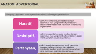 ANATOMI ADVERTORIAL
Intro yang digunakan dalam penulisan advertorial dengan gaya feature:
• yakni menceritakan suatu keadaan dengan
sedemikian rupa yang membuat pembacanya
seolah–olah berada dalam situasi dan suasana yang
digambarkan.
Naratif,
• yakni menggambarkan suatu keadaan dengan
sedemikian rupa yang membuat pembacanya dapat
membayangkan sesuatu digambarkan.
Deskriptif,
• yakni mengajukan pertanyaan untuk membuka
wawasan pada pembacanya dan sekaligus
memberika jawaban untuk memberi pengetahuan
serta memenuhi rasa ingin tahu pembaca.
Pertanyaan,
 