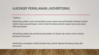 A.KONSEP PERIKLANAN /ADVERTISING
1.Definisi :
Advertising adalah suatu penyampaian pesan secara persuasif kepada khalayak melalui
media massa yang bertujuan untuk menpromosikan produk ataupun jasa yang dijual
oleh perusahaan.
Advertising adalah jasa periklanan,percetakan art desain dan warna untuk menarik
perhatian konsumen
Advertising merupakan media tersebar luas, produk dipesan berulang-ulang oleh
konsumen.
 